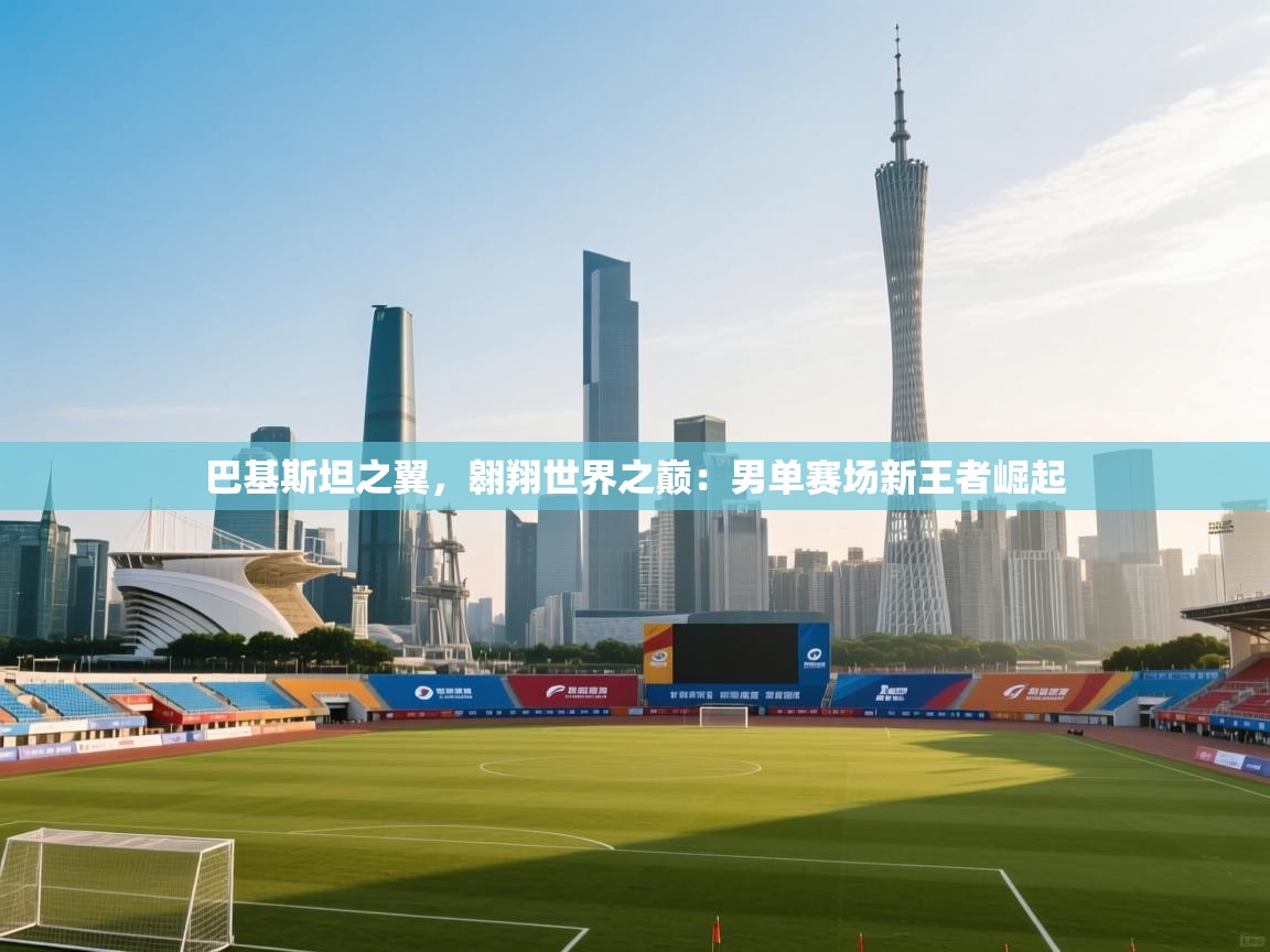 巴基斯坦之翼,翱翔世界之巅:男单赛场新王者崛起 第1张