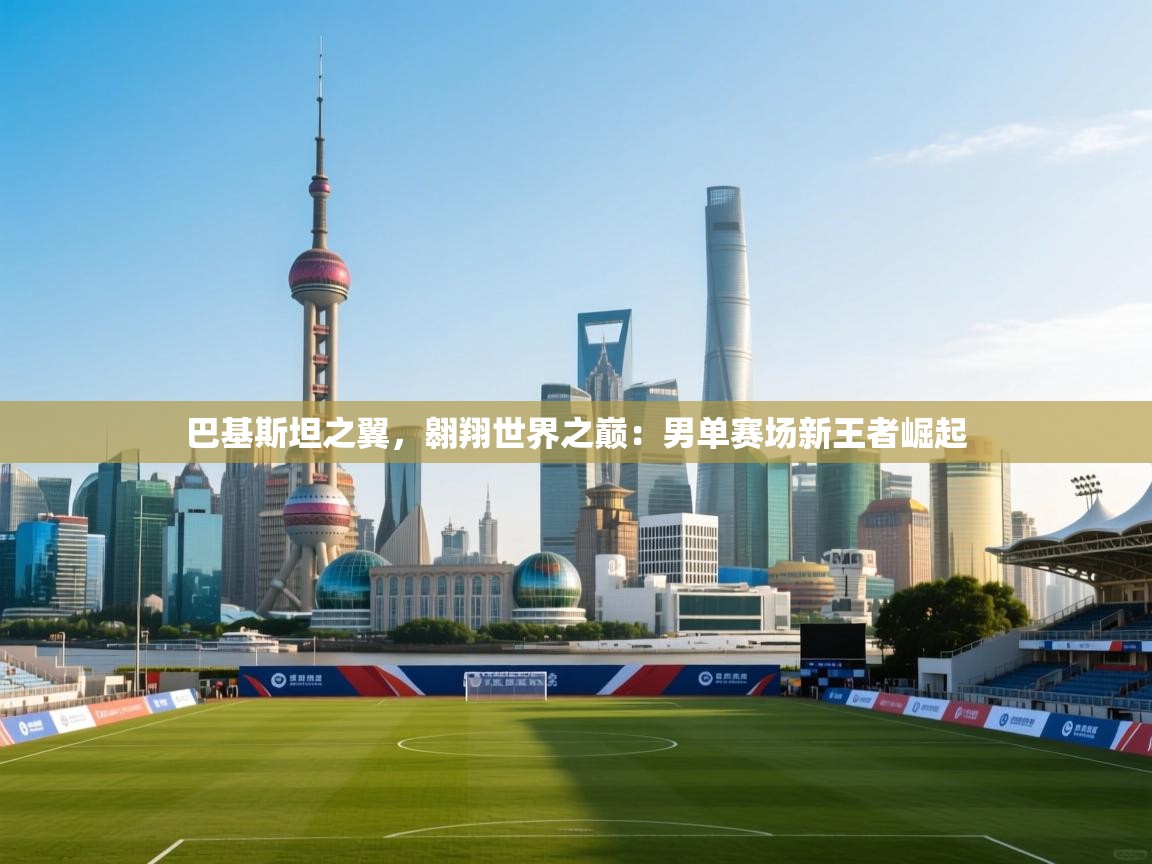 巴基斯坦之翼,翱翔世界之巅:男单赛场新王者崛起 第2张