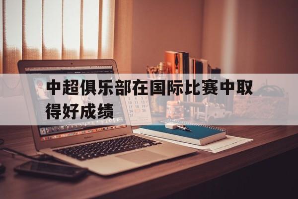 爱游戏娱乐-中超俱乐部在国际比赛中取得好成绩
